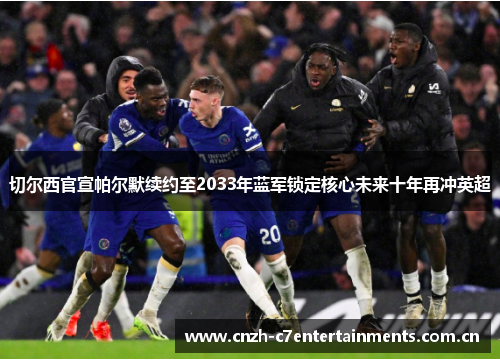 切尔西官宣帕尔默续约至2033年蓝军锁定核心未来十年再冲英超